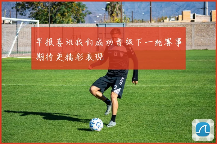 早报喜讯我们成功晋级下一轮赛事期待更精彩表现