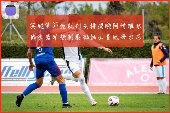 英超第37轮裁判安排揭晓阿特维尔执法蓝军热刺泰勒执法曼城蒂尔尼执法枪手