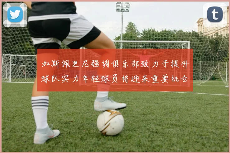 加斯佩里尼强调俱乐部致力于提升球队实力年轻球员将迎来重要机会