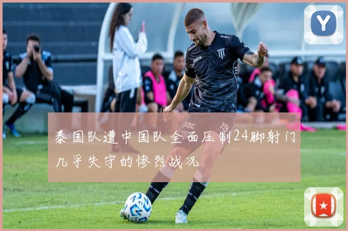 泰国队遭中国队全面压制24脚射门几乎失守的惨烈战况
