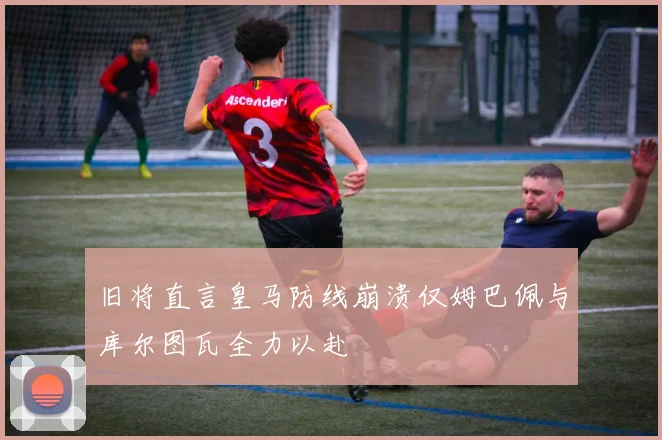 旧将直言皇马防线崩溃仅姆巴佩与库尔图瓦全力以赴