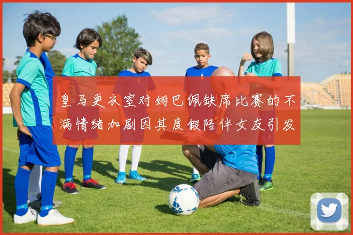 皇马更衣室对姆巴佩缺席比赛的不满情绪加剧因其度假陪伴女友引发争议