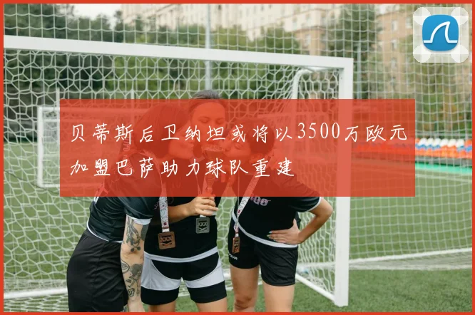 贝蒂斯后卫纳坦或将以3500万欧元加盟巴萨助力球队重建