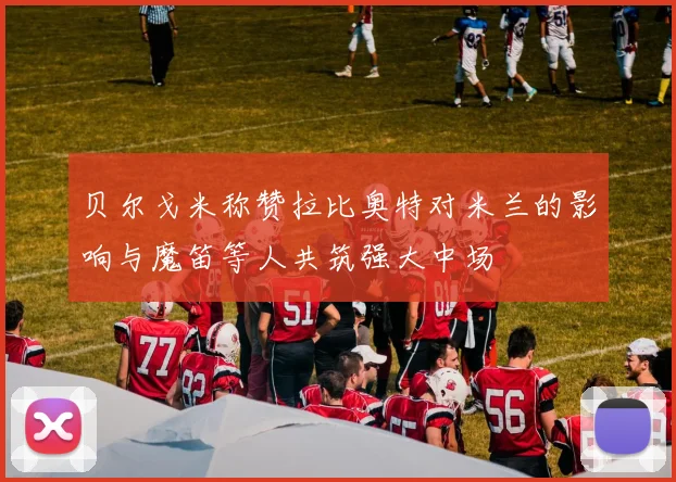 贝尔戈米称赞拉比奥特对米兰的影响与魔笛等人共筑强大中场