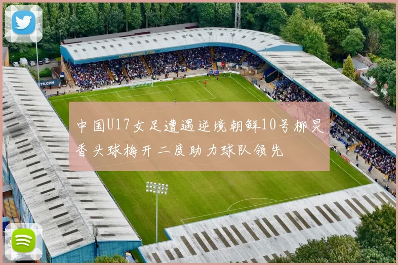 中国U17女足遭遇逆境朝鲜10号柳炅香头球梅开二度助力球队领先