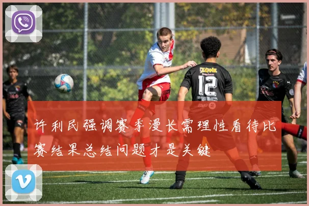 许利民强调赛季漫长需理性看待比赛结果总结问题才是关键
