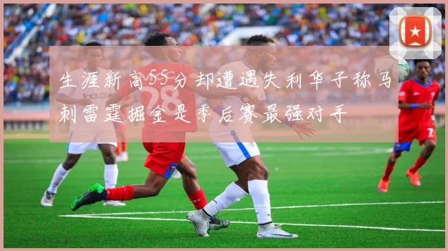 生涯新高55分却遭遇失利华子称马刺雷霆掘金是季后赛最强对手