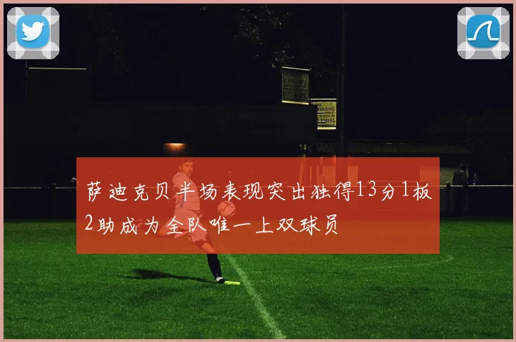 萨迪克贝半场表现突出独得13分1板2助成为全队唯一上双球员
