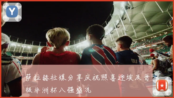 萨拉赫社媒分享庆祝照喜迎埃及晋级非洲杯八强盛况