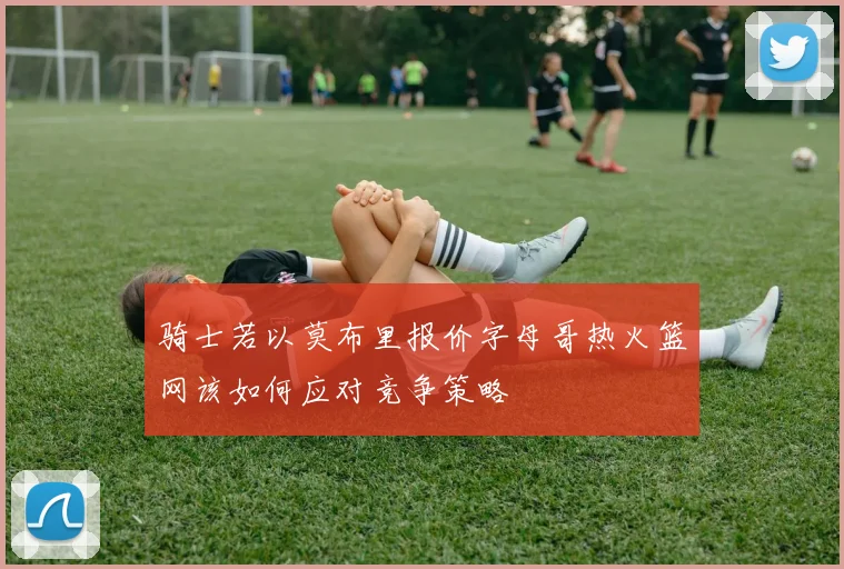 骑士若以莫布里报价字母哥热火篮网该如何应对竞争策略