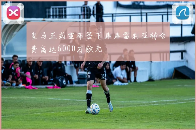 皇马正式宣布签下库库雷利亚转会费高达6000万欧元