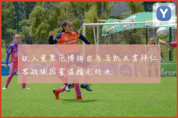 故人重聚范博梅尔与马凯共赏拜仁客战埃因霍温精彩对决