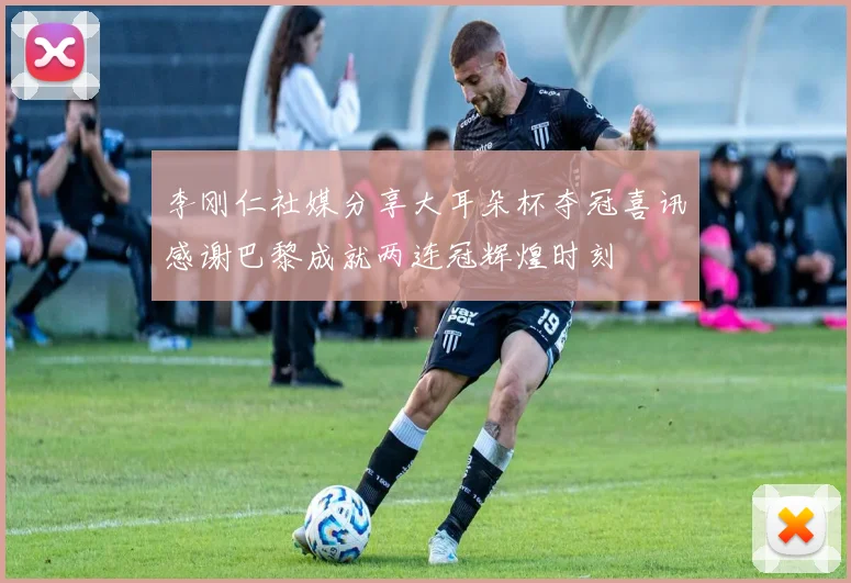李刚仁社媒分享大耳朵杯夺冠喜讯感谢巴黎成就两连冠辉煌时刻