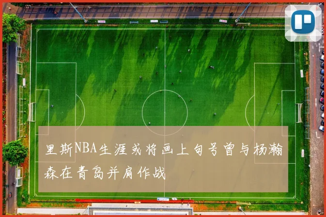 里斯NBA生涯或将画上句号曾与杨瀚森在青岛并肩作战